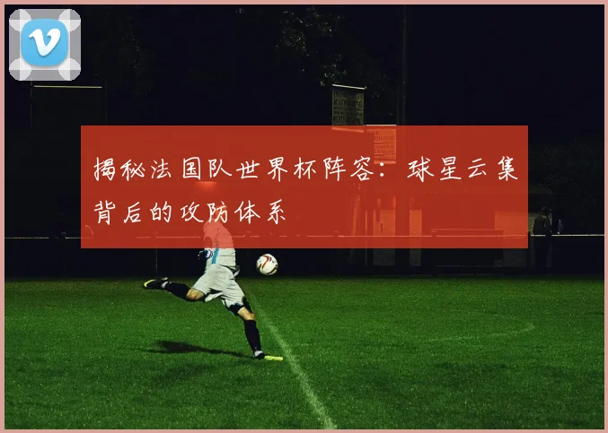 揭秘法国队世界杯阵容：球星云集背后的攻防体系