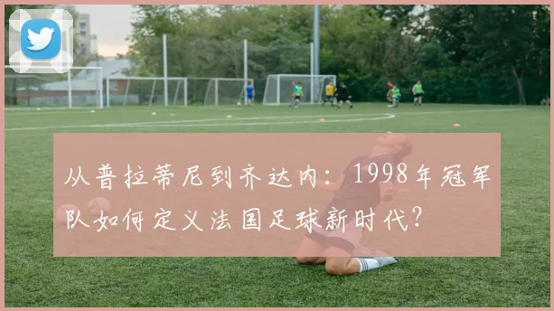 从普拉蒂尼到齐达内：1998年冠军队如何定义法国足球新时代？
