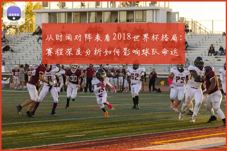 从时间对阵表看2018世界杯格局：赛程深度分析如何影响球队命运