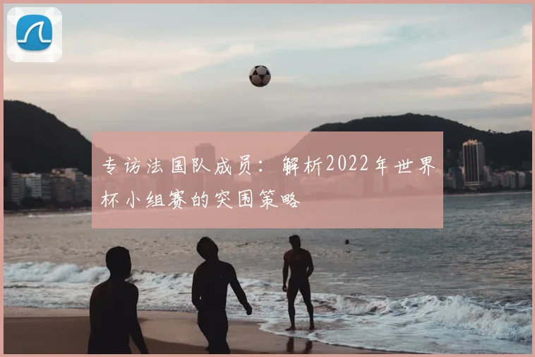 专访法国队成员:解析2022年世界杯小组赛的突围策略