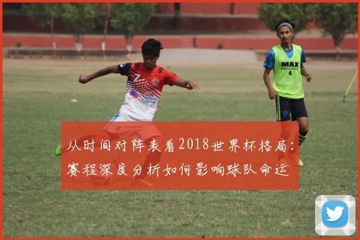 从时间对阵表看2018世界杯格局：赛程深度分析如何影响球队命运