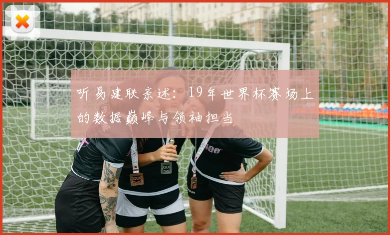 听易建联亲述：19年世界杯赛场上的数据巅峰与领袖担当
