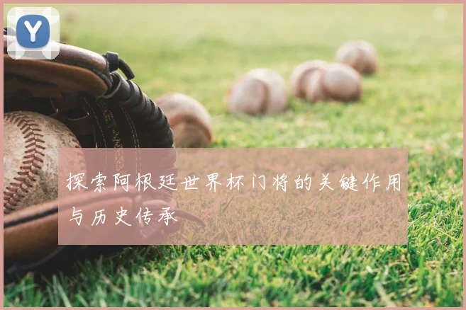 探索阿根廷世界杯门将的关键作用与历史传承