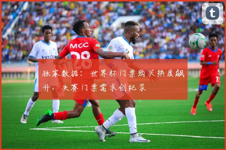 独家数据：世界杯门票购买热度飙升，决赛门票需求创纪录