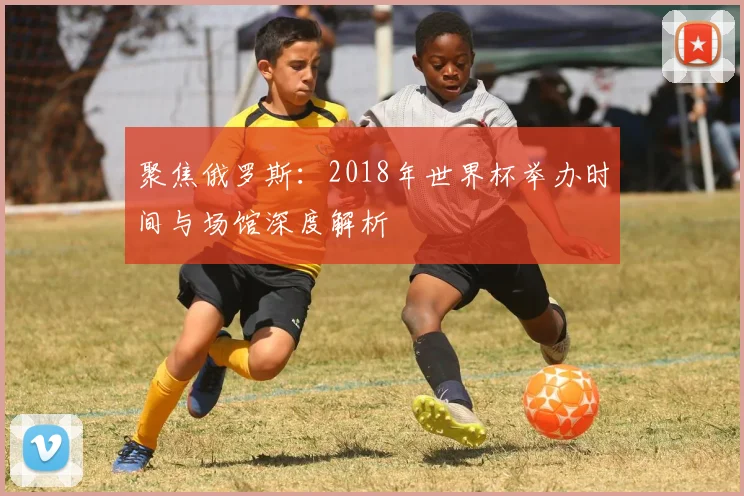 聚焦俄罗斯：2018年世界杯举办时间与场馆深度解析