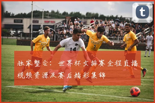 独家整合：世界杯女排赛全程直播视频资源及赛后精彩集锦