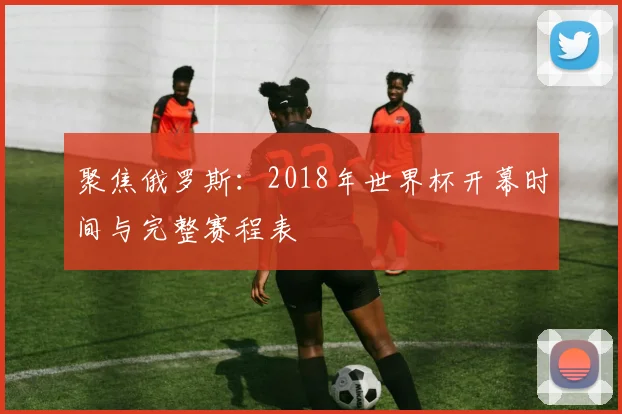 聚焦俄罗斯：2018年世界杯开幕时间与完整赛程表