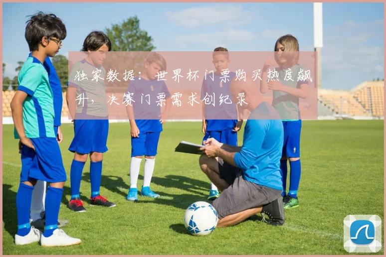 独家数据：世界杯门票购买热度飙升，决赛门票需求创纪录