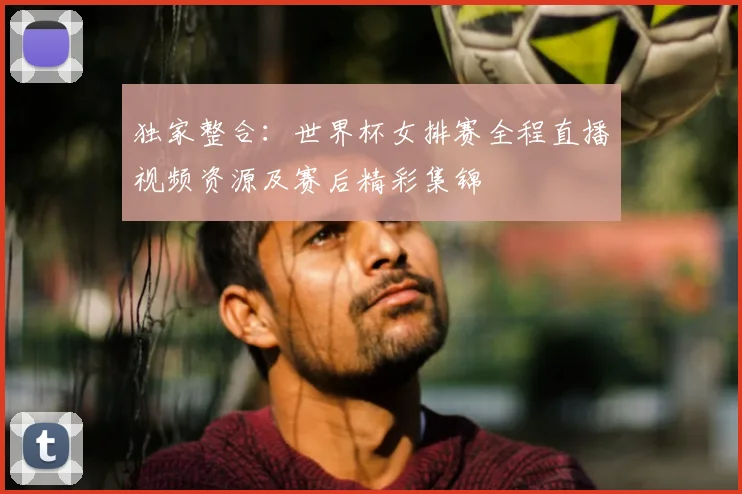 独家整合：世界杯女排赛全程直播视频资源及赛后精彩集锦