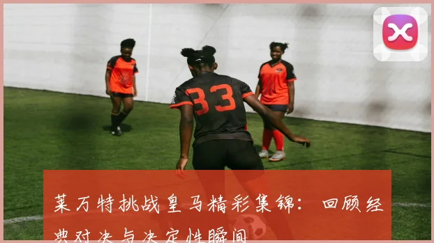 莱万特挑战皇马精彩集锦：回顾经典对决与决定性瞬间